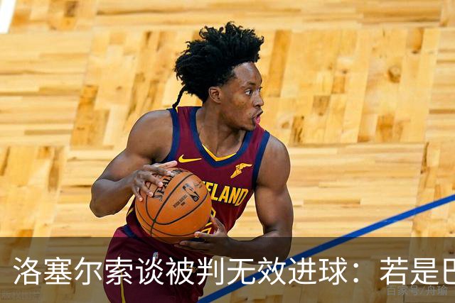 洛塞尔索谈被判无效进球：若是巴萨会否被查，我无从得知